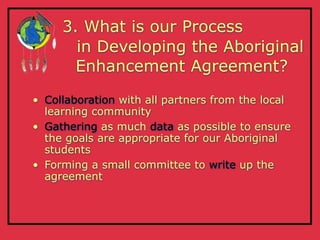 3. What is our Process
       in Developing the Aboriginal
       Enhancement Agreement?

• Collaboration with all partners from the local
  learning community
• Gathering as much data as possible to ensure
  the goals are appropriate for our Aboriginal
  students
• Forming a small committee to write up the
  agreement
 