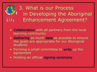 3. What is our Process
       in Developing the Aboriginal
       Enhancement Agreement?

• Collaboration with all partners from the local
  learning community
• Gathering as much data as possible to ensure
  the goals are appropriate for our Aboriginal
  students
• Forming a small committee to write up the
  agreement
• Holding an official signing ceremony
 