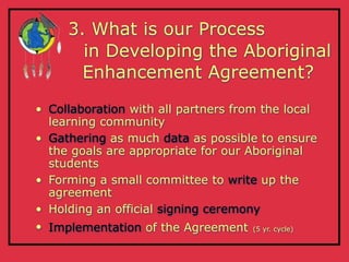 3. What is our Process
       in Developing the Aboriginal
       Enhancement Agreement?

• Collaboration with all partners from the local
  learning community
• Gathering as much data as possible to ensure
  the goals are appropriate for our Aboriginal
  students
• Forming a small committee to write up the
  agreement
• Holding an official signing ceremony
• Implementation of the Agreement    (5 yr. cycle)
 