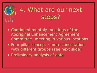 4. What are our next
            steps?

• Continued monthly meetings of the
  Aboriginal Enhancement Agreement
  Committee -meeting in various locations
• Four pillar concept - more consultation
  with different groups (see next slide)
• Preliminary analysis of data
 