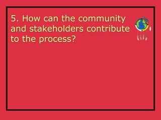 5. How can the community
and stakeholders contribute
to the process?
 