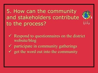 5. How can the community
and stakeholders contribute
to the process?

 Respond to questionnaires on the district
  website/blog
 participate in community gatherings
 get the word out into the community
 