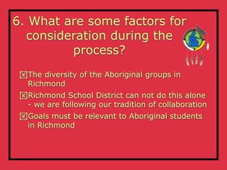 6. What are some factors for
  consideration during the
         process?
 The diversity of the Aboriginal groups in
  Richmond
 Richmond School District can not do this alone
  - we are following our tradition of collaboration
 Goals must be relevant to Aboriginal students
  in Richmond
 