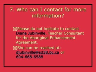 7. Who can I contact for more
        information?

 Please do not hesitate to contact
  Diane Jubinville, Teacher Consultant
  for the Aboriginal Enhancement
  Agreement.
 She can be reached at:
  djubinville@sd38.bc.ca or
  604-668-6588
 