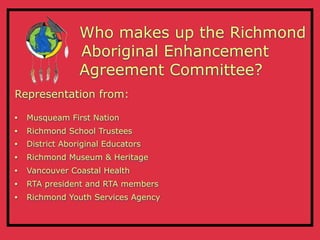 Who makes up the Richmond
                 Aboriginal Enhancement
                 Agreement Committee?
Representation from:

•   Musqueam First Nation
•   Richmond School Trustees
•   District Aboriginal Educators
•   Richmond Museum & Heritage
•   Vancouver Coastal Health
•   RTA president and RTA members
•   Richmond Youth Services Agency
 
