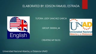 ELABORATED BY: EDISON FAMUEL ESTRADA
TUTORA: LEIDY SANCHEZ GARCIA
GROUP: 900004_44
CREATING MY BLOG
Universidad Nacional Abierta y a Distancia-UNAD
 