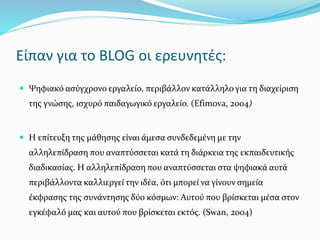 Είπαν για το BLOG οι ερευνητές: 
 Ψηφιακό ασύγχρονο εργαλείο, περιβάλλον κατάλληλο για τη διαχείριση 
της γνώσης, ισχυρό παιδαγωγικό εργαλείο. (Efimova, 2004) 
 Η επίτευξη της μάθησης είναι άμεσα συνδεδεμένη με την 
αλληλεπίδραση που αναπτύσσεται κατά τη διάρκεια της εκπαιδευτικής 
διαδικασίας. Η αλληλεπίδραση που αναπτύσσεται στα ψηφιακά αυτά 
περιβάλλοντα καλλιεργεί την ιδέα, ότι μπορεί να γίνουν σημεία 
έκφρασης της συνάντησης δύο κόσμων: Αυτού που βρίσκεται μέσα στον 
εγκέφαλό μας και αυτού που βρίσκεται εκτός. (Swan, 2004) 
 