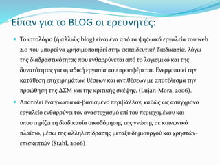 Είπαν για το BLOG οι ερευνητές: 
 Το ιστολόγιο (ή αλλιώς blog) είναι ένα από τα ψηφιακά εργαλεία του web 
2.0 που μπορεί να χρησιμοποιηθεί στην εκπαιδευτική διαδικασία, λόγω 
της διαδραστικότητας που ενθαρρύνεται από το λογισμικό και της 
δυνατότητας για ομαδική εργασία που προσφέρεται. Ενεργοποιεί την 
κατάθεση επιχειρημάτων, θέσεων και αντιθέσεων με αποτέλεσμα την 
προώθηση της ΔΣΜ και της κριτικής σκέψης. (Lujan-Mora, 2006). 
 Αποτελεί ένα γνωσιακά-βασισμένο περιβάλλον, καθώς ως ασύγχρονο 
εργαλείο ενθαρρύνει τον αναστοχασμό επί του περιεχομένου και 
υποστηρίζει τη διαδικασία οικοδόμησης της γνώσης σε κοινωνικό 
πλαίσιο, μέσω της αλληλεπίδρασης μεταξύ δημιουργού και χρηστών- 
επισκεπτών (Stahl, 2006) 
 