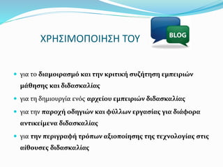 ΧΡΗΣΙΜΟΠΟΙΗΣΗ ΤΟΥ 
 για το διαμοιρασμό και την κριτική συζήτηση εμπειριών 
μάθησης και διδασκαλίας 
 για τη δημιουργία ενός αρχείου εμπειριών διδασκαλίας 
 για την παροχή οδηγιών και φύλλων εργασίας για διάφορα 
αντικείμενα διδασκαλίας 
 για την περιγραφή τρόπων αξιοποίησης της τεχνολογίας στις 
αίθουσες διδασκαλίας 
 