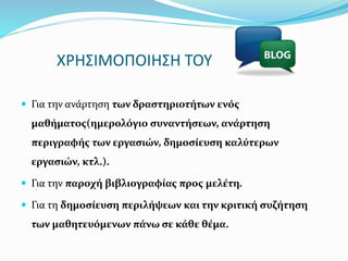 ΧΡΗΣΙΜΟΠΟΙΗΣΗ ΤΟΥ 
 Για την ανάρτηση των δραστηριοτήτων ενός 
μαθήματος(ημερολόγιο συναντήσεων, ανάρτηση 
περιγραφής των εργασιών, δημοσίευση καλύτερων 
εργασιών, κτλ.). 
 Για την παροχή βιβλιογραφίας προς μελέτη. 
 Για τη δημοσίευση περιλήψεων και την κριτική συζήτηση 
των μαθητευόμενων πάνω σε κάθε θέμα. 
 