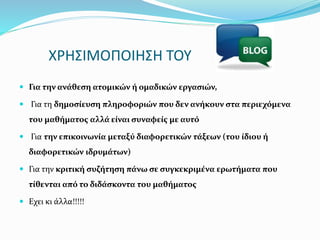ΧΡΗΣΙΜΟΠΟΙΗΣΗ ΤΟΥ 
 Για την ανάθεση ατομικών ή ομαδικών εργασιών, 
 Για τη δημοσίευση πληροφοριών που δεν ανήκουν στα περιεχόμενα 
του μαθήματος αλλά είναι συναφείς με αυτό 
 Για την επικοινωνία μεταξύ διαφορετικών τάξεων (του ίδιου ή 
διαφορετικών ιδρυμάτων) 
 Για την κριτική συζήτηση πάνω σε συγκεκριμένα ερωτήματα που 
τίθενται από το διδάσκοντα του μαθήματος 
 Εχει κι άλλα!!!!! 
 