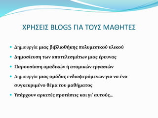 ΧΡΗΣΕΙΣ BLOGS ΓΙΑ ΤΟΥΣ ΜΑΘΗΤΕΣ 
 Δημιουργία μιας βιβλιοθήκης πολυμεσικού υλικού 
 Δημοσίευση των αποτελεσμάτων μιας έρευνας 
 Παρουσίαση ομαδικών ή ατομικών εργασιών 
 Δημιουργία μιας ομάδας ενδιαφερόμενων για να ένα 
συγκεκριμένο θέμα του μαθήματος 
 Υπάρχουν αρκετές προτάσεις και γι’ αυτούς… 
 