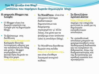 Πώς θα φτιάξω ένα Blog? 
Ιστότοποι που παρέχουν δωρεάν δημιουργία blogs 
Η υπηρεσία Blogger της 
Google: 
 Ο Blogger είναι ένα 
δωρεάν εργαλείο της 
Google για τη δημιουργία 
blogs. 
 Το βρίσκουμε στη 
διεύθυνση 
http://www.blogger.com 
Καταρχήν δίνονται 
λεπτομερείς οδηγίες για 
την κατασκευή του blog 
και μετά ο blogger 
αναλαμβάνει να 
φιλοξενήσει δωρεάν το 
blog στο χώρο 
www.blogspot.com 
 Το WordPress είναι ένα 
σύγχρονο σύστημα 
διαδικτυακών 
δημοσιεύσεων και 
διαχείρισης 
περιεχομένου· μ’ άλλα 
λόγια, ένα μέσο για να 
φτιάξουμε έναν ιστότοπο 
(site) ή ιστολόγιο (blog). 
 Το WordPress διατίθεται 
δωρεάν στη σελίδα 
http://el.wordpress.org/, 
και είναι ελεύθερο 
λογισμικό ανοιχτού 
κώδικα. 
 Το Πανελλήνιο 
Σχολικό Δίκτυο 
http://blogs.sch.gr/ 
παρέχει την υπηρεσία 
αυτή από το 2008 για τη 
δημιουργία 
εκπαιδευτικών 
ιστολογίων. 
 Τα εκπαιδευτικά 
ιστολόγια μπορούν να 
χρησιμοποιηθούν στην 
παιδαγωγική διαδικασία 
και να ενισχύσουν τη 
διδασκαλία, λόγω της 
διαδραστικότητας και 
της δυνατότητας για 
ομαδική εργασία που 
προσφέρουν. 
 