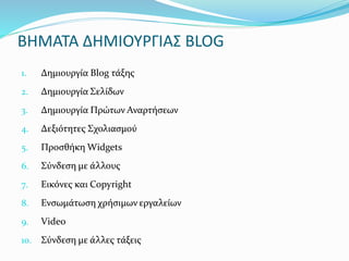 ΒΗΜΑΤΑ ΔΗΜΙΟΥΡΓΙΑΣ BLOG 
1. Δημιουργία Blog τάξης 
2. Δημιουργία Σελίδων 
3. Δημιουργία Πρώτων Αναρτήσεων 
4. Δεξιότητες Σχολιασμού 
5. Προσθήκη Widgets 
6. Σύνδεση με άλλους 
7. Εικόνες και Copyright 
8. Ενσωμάτωση χρήσιμων εργαλείων 
9. Video 
10. Σύνδεση με άλλες τάξεις 
 