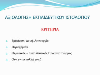 ΑΞΙΟΛΟΓΗΣΗ ΕΚΠΑΙΔΕΥΤΙΚΟΥ ΙΣΤΟΛΟΓΙΟΥ 
ΚΡΙΤΗΡΙΑ 
1. Εμφάνιση, Δομή, Λειτουργία 
2. Περιεχόμενα 
3. Θεματικός – Εκπαιδευτικός Προσανατολισμός 
4. Ουκ εν τω πολλώ το εύ 
