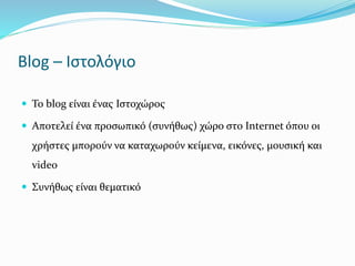 Blog – Ιστολόγιο 
 Το blog είναι ένας Ιστοχώρος 
 Αποτελεί ένα προσωπικό (συνήθως) χώρο στο Internet όπου οι 
χρήστες μπορούν να καταχωρούν κείμενα, εικόνες, μουσική και 
video 
 Συνήθως είναι θεματικό 
 