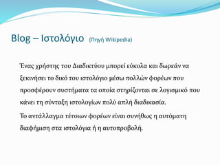 Blog – Ιστολόγιο (Πηγή Wikipedia) 
Ένας χρήστης του Διαδικτύου μπορεί εύκολα και δωρεάν να 
ξεκινήσει το δικό του ιστολόγιο μέσω πολλών φορέων που 
προσφέρουν συστήματα τα οποία στηρίζονται σε λογισμικό που 
κάνει τη σύνταξη ιστολογίων πολύ απλή διαδικασία. 
Το αντάλλαγμα τέτοιων φορέων είναι συνήθως η αυτόματη 
διαφήμιση στα ιστολόγια ή η αυτοπροβολή. 
 