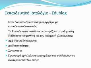 Εκπαιδευτικό Ιστολόγιο - Edublog 
Είναι ένα ιστολόγιο που δημιουργήθηκε για 
εκπαιδευτικούςσκοπούς. 
Τα Εκπαιδευτικά Ιστολόγια υποστηρίζουν τη μαθησιακή 
διαδικασία του μαθητή και του καθηγητή υλοποιώντας: 
 Αμφίδρομη Επικοινωνία 
 Διαδραστικότητα 
 Συνεργασία 
 Προσφορά εργαλείων/περιεχομένων που συνδράμουν σε 
ανώτερου επιπέδου σκέψη 
 