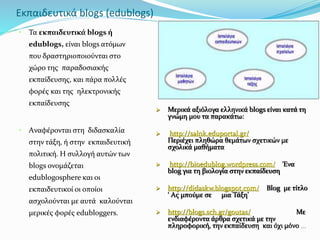 Εκπαιδευτικά blogs (edublogs) 
• Τα εκπαιδευτικά blogs ή 
edublogs, είναι blogs ατόμων 
που δραστηριοποιούνται στο 
χώρο της παραδοσιακής 
εκπαίδευσης, και πάρα πολλές 
φορές και της ηλεκτρονικής 
εκπαίδευσης 
• Aναφέρονται στη διδασκαλία 
στην τάξη, ή στην εκπαιδευτική 
πολιτική. Η συλλογή αυτών των 
blogs ονομάζεται 
edublogosphere και οι 
εκπαιδευτικοί οι οποίοι 
ασχολούνται με αυτά καλούνται 
μερικές φορές edubloggers. 
 Μερικά αξιόλογα ελληνικά blogs είναι κατά τη 
γνώμη μου τα παρακάτω: 
 http://salnk.eduportal.gr/ 
Περιέχει πληθώρα θεμάτων σχετικών με 
σχολικά μαθήματα 
 http://bioedublog.wordpress.com/ Ένα 
blog για τη βιολογία στην εκπαίδευση 
 http://didaskw.blogspot.com/ Blog με τίτλο 
‘ Ας μπούμε σε μια Τάξη’ 
 http://blogs.sch.gr/goutas/ Με 
ενδιαφέροντα άρθρα σχετικά με την 
πληροφορική, την εκπαίδευση και όχι μόνο … 
 
