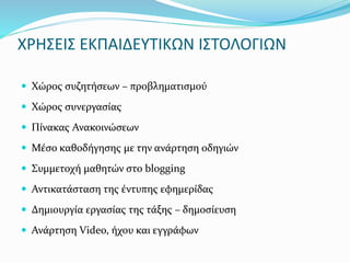 ΧΡΗΣΕΙΣ ΕΚΠΑΙΔΕΥΤΙΚΩΝ ΙΣΤΟΛΟΓΙΩΝ 
 Χώρος συζητήσεων – προβληματισμού 
 Χώρος συνεργασίας 
 Πίνακας Ανακοινώσεων 
 Μέσο καθοδήγησης με την ανάρτηση οδηγιών 
 Συμμετοχή μαθητών στο blogging 
 Αντικατάσταση της έντυπης εφημερίδας 
 Δημιουργία εργασίας της τάξης – δημοσίευση 
 Ανάρτηση Video, ήχου και εγγράφων 
 
