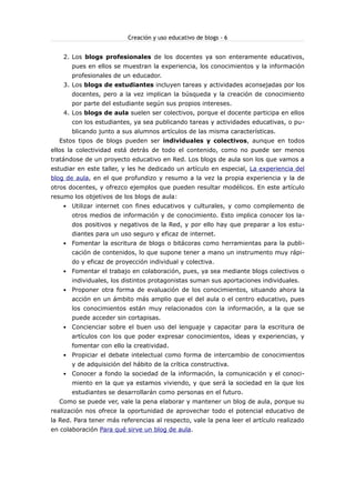 Creación y uso educativo de blogs - 6
2. Los blogs profesionales de los docentes ya son enteramente educativos,
pues en ellos se muestran la experiencia, los conocimientos y la información
profesionales de un educador.
3. Los blogs de estudiantes incluyen tareas y actividades aconsejadas por los
docentes, pero a la vez implican la búsqueda y la creación de conocimiento
por parte del estudiante según sus propios intereses.
4. Los blogs de aula suelen ser colectivos, porque el docente participa en ellos
con los estudiantes, ya sea publicando tareas y actividades educativas, o pu-
blicando junto a sus alumnos artículos de las misma características.
Estos tipos de blogs pueden ser individuales y colectivos, aunque en todos
ellos la colectividad está detrás de todo el contenido, como no puede ser menos
tratándose de un proyecto educativo en Red. Los blogs de aula son los que vamos a
estudiar en este taller, y les he dedicado un artículo en especial, La experiencia del
blog de aula, en el que profundizo y resumo a la vez la propia experiencia y la de
otros docentes, y ofrezco ejemplos que pueden resultar modélicos. En este artículo
resumo los objetivos de los blogs de aula:
 Utilizar internet con fines educativos y culturales, y como complemento de
otros medios de información y de conocimiento. Esto implica conocer los la-
dos positivos y negativos de la Red, y por ello hay que preparar a los estu-
diantes para un uso seguro y eficaz de internet.
 Fomentar la escritura de blogs o bitácoras como herramientas para la publi-
cación de contenidos, lo que supone tener a mano un instrumento muy rápi-
do y eficaz de proyección individual y colectiva.
 Fomentar el trabajo en colaboración, pues, ya sea mediante blogs colectivos o
individuales, los distintos protagonistas suman sus aportaciones individuales.
 Proponer otra forma de evaluación de los conocimientos, situando ahora la
acción en un ámbito más amplio que el del aula o el centro educativo, pues
los conocimientos están muy relacionados con la información, a la que se
puede acceder sin cortapisas.
 Concienciar sobre el buen uso del lenguaje y capacitar para la escritura de
artículos con los que poder expresar conocimientos, ideas y experiencias, y
fomentar con ello la creatividad.
 Propiciar el debate intelectual como forma de intercambio de conocimientos
y de adquisición del hábito de la crítica constructiva.
 Conocer a fondo la sociedad de la información, la comunicación y el conoci-
miento en la que ya estamos viviendo, y que será la sociedad en la que los
estudiantes se desarrollarán como personas en el futuro.
Como se puede ver, vale la pena elaborar y mantener un blog de aula, porque su
realización nos ofrece la oportunidad de aprovechar todo el potencial educativo de
la Red. Para tener más referencias al respecto, vale la pena leer el artículo realizado
en colaboración Para qué sirve un blog de aula.
 