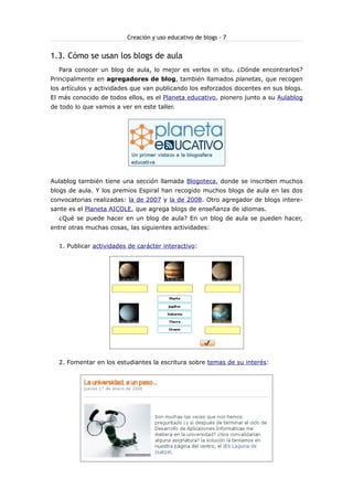 Creación y uso educativo de blogs - 7
1.3. Cómo se usan los blogs de aula
Para conocer un blog de aula, lo mejor es verlos in situ. ¿Dónde encontrarlos?
Principalmente en agregadores de blog, también llamados planetas, que recogen
los artículos y actividades que van publicando los esforzados docentes en sus blogs.
El más conocido de todos ellos, es el Planeta educativo, pionero junto a su Aulablog
de todo lo que vamos a ver en este taller.
Aulablog también tiene una sección llamada Blogoteca, donde se inscriben muchos
blogs de aula. Y los premios Espiral han recogido muchos blogs de aula en las dos
convocatorias realizadas: la de 2007 y la de 2008. Otro agregador de blogs intere-
sante es el Planeta AICOLE, que agrega blogs de enseñanza de idiomas.
¿Qué se puede hacer en un blog de aula? En un blog de aula se pueden hacer,
entre otras muchas cosas, las siguientes actividades:
1. Publicar actividades de carácter interactivo:
2. Fomentar en los estudiantes la escritura sobre temas de su interés:
 
