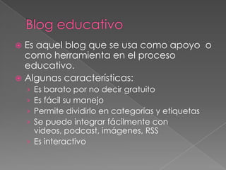 Blog educativoEs aquel blog que se usa como apoyo  o como herramienta en el proceso educativo.Algunas características:Es barato por no decir gratuitoEs fácil su manejoPermite dividirlo en categorías y etiquetasSe puede integrar fácilmente con videos, podcast, imágenes, RSSEs interactivo