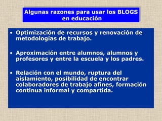 Optimización de recursos y renovación de metodologías de trabajo.   Aproximación entre alumnos, alumnos y profesores y entre la escuela y los padres. Relación con el mundo, ruptura del aislamiento, posibilidad de encontrar colaboradores de trabajo afines, formación continua informal y compartida.   Algunas razones para usar los BLOGS  en educación 
