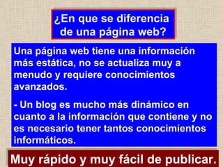 Una página web tiene una información más estática, no se actualiza muy a menudo y requiere conocimientos avanzados. - Un blog es mucho más dinámico en cuanto a la información que contiene y no es necesario tener tantos conocimientos informáticos. ¿En que se diferencia  de una página web? Muy rápido y muy fácil de publicar. 