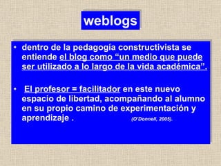 weblogs dentro de la pedagogía constructivista se entiende  el blog como “un medio que puede ser utilizado a lo largo de la vida académica”. El profesor = facilitador  en este nuevo espacio de libertad, acompañando al alumno en su propio camino de experimentación y aprendizaje .  (O’Donnell, 2005). 