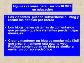 Los visitantes  pueden subscribirse al  blog y recibir las noticias por correo Los blogs tienen sistemas de comentarios que permiten que los visitantes puedan dejar mensajes Crear y mantener un blog es mucho más fácil que crear y mantener una página web. Publicar contenido en un blog es similar a enviar un correo electrónico .   Algunas razones para usar los BLOGS  en educación 
