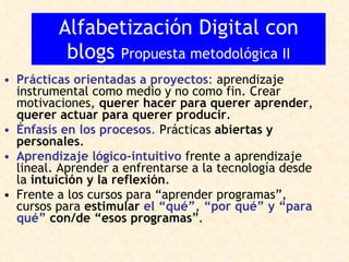 Prácticas orientadas a proyectos :  aprendizaje instrumental como medio y no como fin. Crear motivaciones,  querer hacer para querer aprender ,  querer actuar para querer producir .  Énfasis en los procesos .  Prácticas  abiertas y personales .  Aprendizaje lógico-intuitivo  frente a aprendizaje lineal. Aprender a enfrentarse a la tecnología desde la  intuición y la reflexión . Frente a los cursos para “aprender programas”, cursos para  estimular  el “qué”, “por qué” y “para qué”  con/de “esos programas ”. Alfabetización Digital con blogs  Propuesta metodológica II 