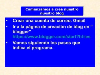 Crear una cuenta de correo. Gmail Ir a la página de creación de blog en “ blogger”  https://www.blogger.com/start?hl=es Vamos siguiendo los pasos que indica el programa. Comenzamos a crea nuestro nuestro blog 