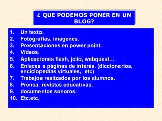 Un texto. Fotografías, imagenes. Presentaciones en power point. Vídeos. Aplicaciones flash, jclic, webquest… Enlaces a páginas de interés. (diccionarios, enciclopedias virtuales,  etc) Trabajos realizados por los alumnos. Prensa, revistas educativas. documentos sonoros. Etc.etc. ¿ QUE PODEMOS PONER EN UN BLOG? 