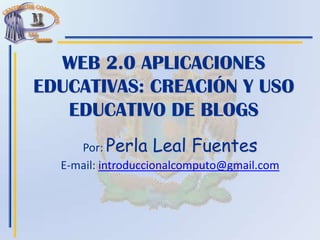 WEB 2.0 APLICACIONES
EDUCATIVAS: CREACIÓN Y USO
EDUCATIVO DE BLOGS
Por: Perla Leal Fuentes
E-mail: introduccionalcomputo@gmail.com
 