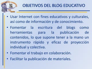OBJETIVOS DEL BLOG EDUCATIVO
• Usar Internet con fines educativos y culturales,
así como de información y de conocimiento.
• Fomentar la escritura del blogs como
herramientas para la publicación de
contenidos, lo que supone tener a la mano un
instrumento rápido y eficaz de proyección
individual y colectiva.
• Fomentar el trabajo en colaboración.
• Facilitar la publicación de materiales.
 