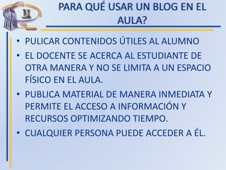 PARA QUÉ USAR UN BLOG EN EL
AULA?
• PULICAR CONTENIDOS ÚTILES AL ALUMNO
• EL DOCENTE SE ACERCA AL ESTUDIANTE DE
OTRA MANERA Y NO SE LIMITA A UN ESPACIO
FÍSICO EN EL AULA.
• PUBLICA MATERIAL DE MANERA INMEDIATA Y
PERMITE EL ACCESO A INFORMACIÓN Y
RECURSOS OPTIMIZANDO TIEMPO.
• CUALQUIER PERSONA PUEDE ACCEDER A ÉL.
 