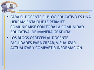 • PARA EL DOCENTE EL BLOG EDUCATIVO ES UNA
HERRAMIENTA QUE LE PERMITE
COMUNICARSE CON TODA LA COMUNIDAD
EDUCATIVA, DE MANERA GRATUITA.
• LOS BLOGS OFRECEN AL DOCENTE
FACILIDADES PARA CREAR, VISUALIZAR,
ACTUALIZAR Y COMPARTIR INFORMACIÓN.
 