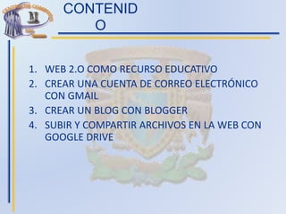 CONTENID
O
1. WEB 2.O COMO RECURSO EDUCATIVO
2. CREAR UNA CUENTA DE CORREO ELECTRÓNICO
CON GMAIL
3. CREAR UN BLOG CON BLOGGER
4. SUBIR Y COMPARTIR ARCHIVOS EN LA WEB CON
GOOGLE DRIVE
 