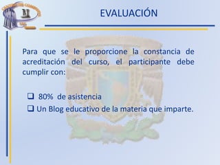 EVALUACIÓN
Para que se le proporcione la constancia de
acreditación del curso, el participante debe
cumplir con:
 80% de asistencia
 Un Blog educativo de la materia que imparte.
 