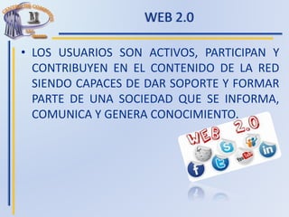 WEB 2.0
• LOS USUARIOS SON ACTIVOS, PARTICIPAN Y
CONTRIBUYEN EN EL CONTENIDO DE LA RED
SIENDO CAPACES DE DAR SOPORTE Y FORMAR
PARTE DE UNA SOCIEDAD QUE SE INFORMA,
COMUNICA Y GENERA CONOCIMIENTO.
 