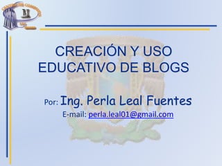 CREACIÓN Y USO
EDUCATIVO DE BLOGS
Por: Ing. Perla Leal Fuentes
E-mail: perla.leal01@gmail.com
 