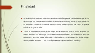 Finalidad
 En este capítulo vamos a centrarnos en el uso del blog ya que consideramos que es un
recurso que por una parte es muy fácil de aprender a diseñar y utilizar, y cuya aplicación
es inmediata. Antes de comenzar veremos unos breves apuntes de como se puede
utilizar el blog en el aula:
 Tal es la importancia actual de los blogs en la educación que ya se ha acuñado un
nuevo término, los "edublogs", los cuales contienen enlaces a sitios Web con recursos
educativos, artículos sobre educación, információn sobre el desarrollo de las clases,
tareas para los alumnos,...., por citar algún ejemplo tenemos el sitio Edublogs
 