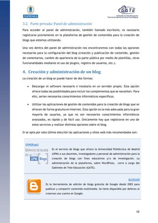 10
1.1.1.1.1.1Pr
3.2. Parte privada: Panel de administración
Para acceder al panel de administración, también llamado escritorio, es necesario
registrarse previamente en la plataforma de gestión de contenidos para la creación de
blogs que estemos utilizando.
Una vez dentro del panel de administración nos encontraremos con todas las opciones
necesarias para la configuración del blog (creación y publicación de contenido, gestión
de comentarios, cambio de apariencia de la parte pública por medio de plantillas, otras
funcionalidades mediante el uso de plugins, registro de usuarios, etc.).
4. Creación y administración de un blog
La creación de un blog se puede hacer de dos formas:
 Descargar el software necesario e instalarlo en un servidor propio. Esta opción
ofrece todas las posibilidades para incluir los complementos que se necesiten. Para
ello, serían necesarios conocimientos informáticos específicos.
 Utilizar las aplicaciones de gestión de contenidos para la creación de blogs que se
ofrecen de forma gratuita en Internet. Esta opción es la más adecuada para la gran
mayoría de usuarios, ya que no son necesarios conocimientos informáticos
avanzados, es rápido y de fácil uso. Únicamente hay que registrarse en uno de
estos servicios y realizar distintas opciones sobre el blog.
Si se opta por esta última elección las aplicaciones y sitios web más recomendados son:
UPM[Blogs]
Es el servicio de blogs que ofrece la Universidad Politécnica de Madrid
(UPM) a sus docentes, investigadores y personal de administración para la
creación de blogs con fines educativos y/o de investigación. La
administración de la plataforma, sobre WordPress, corre a cargo del
Gabinete de Tele-Educación (GATE).
BLOGGER
Es la herramienta de edición de blogs gratuita de Google desde 2003 para
publicar y compartir contenido multimedia. Se tiene disponible por defecto al
crearnos una cuenta en Google.
 
