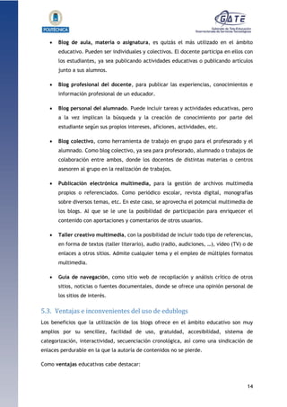 14
1.1.1.1.1.1Pr
 Blog de aula, materia o asignatura, es quizás el más utilizado en el ámbito
educativo. Pueden ser individuales y colectivos. El docente participa en ellos con
los estudiantes, ya sea publicando actividades educativas o publicando artículos
junto a sus alumnos.
 Blog profesional del docente, para publicar las experiencias, conocimientos e
información profesional de un educador.
 Blog personal del alumnado. Puede incluir tareas y actividades educativas, pero
a la vez implican la búsqueda y la creación de conocimiento por parte del
estudiante según sus propios intereses, aficiones, actividades, etc.
 Blog colectivo, como herramienta de trabajo en grupo para el profesorado y el
alumnado. Como blog colectivo, ya sea para profesorado, alumnado o trabajos de
colaboración entre ambos, donde los docentes de distintas materias o centros
asesoren al grupo en la realización de trabajos.
 Publicación electrónica multimedia, para la gestión de archivos multimedia
propios o referenciados. Como periódico escolar, revista digital, monografías
sobre diversos temas, etc. En este caso, se aprovecha el potencial multimedia de
los blogs. Al que se le une la posibilidad de participación para enriquecer el
contenido con aportaciones y comentarios de otros usuarios.
 Taller creativo multimedia, con la posibilidad de incluir todo tipo de referencias,
en forma de textos (taller literario), audio (radio, audiciones, …), vídeo (TV) o de
enlaces a otros sitios. Admite cualquier tema y el empleo de múltiples formatos
multimedia.
 Guía de navegación, como sitio web de recopilación y análisis crítico de otros
sitios, noticias o fuentes documentales, donde se ofrece una opinión personal de
los sitios de interés.
5.3. Ventajas e inconvenientes del uso de edublogs
Los beneficios que la utilización de los blogs ofrece en el ámbito educativo son muy
amplios por su sencillez, facilidad de uso, gratuidad, accesibilidad, sistema de
categorización, interactividad, secuenciación cronológica, así como una sindicación de
enlaces perdurable en la que la autoría de contenidos no se pierde.
Como ventajas educativas cabe destacar:
 