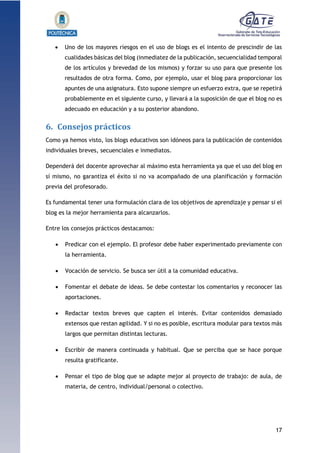 17
1.1.1.1.1.1Pr
 Uno de los mayores riesgos en el uso de blogs es el intento de prescindir de las
cualidades básicas del blog (inmediatez de la publicación, secuencialidad temporal
de los artículos y brevedad de los mismos) y forzar su uso para que presente los
resultados de otra forma. Como, por ejemplo, usar el blog para proporcionar los
apuntes de una asignatura. Esto supone siempre un esfuerzo extra, que se repetirá
probablemente en el siguiente curso, y llevará a la suposición de que el blog no es
adecuado en educación y a su posterior abandono.
6. Consejos prácticos
Como ya hemos visto, los blogs educativos son idóneos para la publicación de contenidos
individuales breves, secuenciales e inmediatos.
Dependerá del docente aprovechar al máximo esta herramienta ya que el uso del blog en
sí mismo, no garantiza el éxito si no va acompañado de una planificación y formación
previa del profesorado.
Es fundamental tener una formulación clara de los objetivos de aprendizaje y pensar si el
blog es la mejor herramienta para alcanzarlos.
Entre los consejos prácticos destacamos:
 Predicar con el ejemplo. El profesor debe haber experimentado previamente con
la herramienta.
 Vocación de servicio. Se busca ser útil a la comunidad educativa.
 Fomentar el debate de ideas. Se debe contestar los comentarios y reconocer las
aportaciones.
 Redactar textos breves que capten el interés. Evitar contenidos demasiado
extensos que restan agilidad. Y si no es posible, escritura modular para textos más
largos que permitan distintas lecturas.
 Escribir de manera continuada y habitual. Que se perciba que se hace porque
resulta gratificante.
 Pensar el tipo de blog que se adapte mejor al proyecto de trabajo: de aula, de
materia, de centro, individual/personal o colectivo.
 