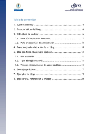 1.1.1.1.1.1Pr
Tabla de contenido
1. ¿Qué es un blog? ...........................................................4
2. Características del blog ..................................................4
3. Estructura de un blog.....................................................6
3.1. Parte pública: Interfaz de usuario.............................................. 7
3.2. Parte privada: Panel de administración ......................................10
4. Creación y administración de un blog................................ 10
5. Blog con fines educativos: Edublog................................... 12
5.1. Usos educativos ..................................................................12
5.2. Tipos de blogs educativos ......................................................13
5.3. Ventajas e inconvenientes del uso de edublogs .............................14
6. Consejos prácticos ...................................................... 17
7. Ejemplos de blogs ....................................................... 19
8. Bibliografía, referencias y enlaces ................................... 20
 
