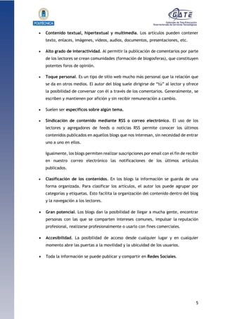 5
1.1.1.1.1.1Pr
 Contenido textual, hipertextual y multimedia. Los artículos pueden contener
texto, enlaces, imágenes, vídeos, audios, documentos, presentaciones, etc.
 Alto grado de interactividad. Al permitir la publicación de comentarios por parte
de los lectores se crean comunidades (formación de blogosferas), que constituyen
potentes foros de opinión.
 Toque personal. Es un tipo de sitio web mucho más personal que la relación que
se da en otros medios. El autor del blog suele dirigirse de “tú” al lector y ofrece
la posibilidad de conversar con él a través de los comentarios. Generalmente, se
escriben y mantienen por afición y sin recibir remuneración a cambio.
 Suelen ser específicos sobre algún tema.
 Sindicación de contenido mediante RSS o correo electrónico. El uso de los
lectores y agregadores de feeds o noticias RSS permite conocer los últimos
contenidos publicados en aquellos blogs que nos interesan, sin necesidad de entrar
uno a uno en ellos.
Igualmente, los blogs permiten realizar suscripciones por email con el fin de recibir
en nuestro correo electrónico las notificaciones de los últimos artículos
publicados.
 Clasificación de los contenidos. En los blogs la información se guarda de una
forma organizada. Para clasificar los artículos, el autor los puede agrupar por
categorías y etiquetas. Esto facilita la organización del contenido dentro del blog
y la navegación a los lectores.
 Gran potencial. Los blogs dan la posibilidad de llegar a mucha gente, encontrar
personas con las que se comparten intereses comunes, impulsar la reputación
profesional, realizarse profesionalmente o usarlo con fines comerciales.
 Accesibilidad. La posibilidad de acceso desde cualquier lugar y en cualquier
momento abre las puertas a la movilidad y la ubicuidad de los usuarios.
 Toda la información se puede publicar y compartir en Redes Sociales.
 