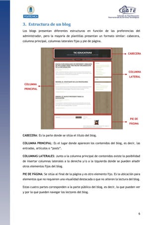 6
1.1.1.1.1.1Pr
3. Estructura de un blog
Los blogs presentan diferentes estructuras en función de las preferencias del
administrador, pero la mayoría de plantillas presentan un formato similar: cabecera,
columna principal, columnas laterales fijas y pie de página.
CABECERA: Es la parte donde se sitúa el título del blog.
COLUMNA PRINCIPAL: Es el lugar donde aparecen los contenidos del blog, es decir, las
entradas, artículos o “posts”.
COLUMNAS LATERALES: Junto a la columna principal de contenidos existe la posibilidad
de insertar columnas laterales a la derecha y/o a la izquierda donde se pueden añadir
otros elementos fijos del blog.
PIE DE PÁGINA: Se sitúa al final de la página y es otro elemento fijo. Es la ubicación para
elementos que no requieren una visualidad destacada o que no alteren la lectura del blog.
Estas cuatro partes corresponden a la parte pública del blog, es decir, la que pueden ver
y por la que pueden navegar los lectores del blog.
CABECERA
COLUMNA
PRINCIPAL
COLUMNA
LATERAL
PIE DE
PÁGINA
 