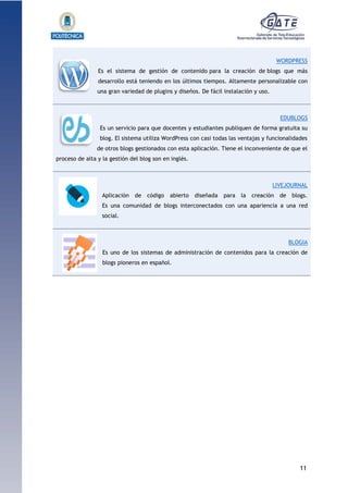 11
1.1.1.1.1.1Pr
WORDPRESS
Es el sistema de gestión de contenido para la creación de blogs que más
desarrollo está teniendo en los últimos tiempos. Altamente personalizable con
una gran variedad de plugins y diseños. De fácil instalación y uso.
EDUBLOGS
Es un servicio para que docentes y estudiantes publiquen de forma gratuita su
blog. El sistema utiliza WordPress con casi todas las ventajas y funcionalidades
de otros blogs gestionados con esta aplicación. Tiene el inconveniente de que el
proceso de alta y la gestión del blog son en inglés.
LIVEJOURNAL
Aplicación de código abierto diseñada para la creación de blogs.
Es una comunidad de blogs interconectados con una apariencia a una red
social.
BLOGIA
Es uno de los sistemas de administración de contenidos para la creación de
blogs pioneros en español.
 
